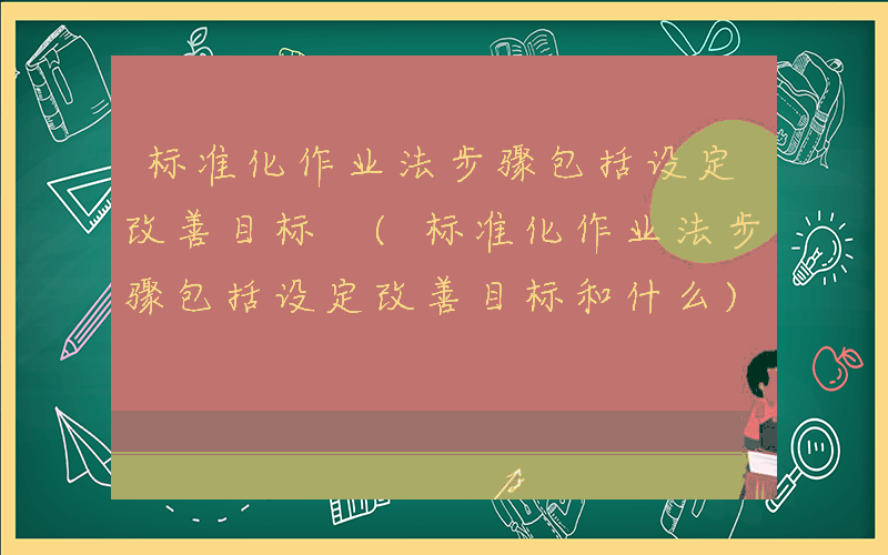 标准化作业法步骤包括设定改善目标 (标准化作业法步骤包括设定改善目标和什么)
